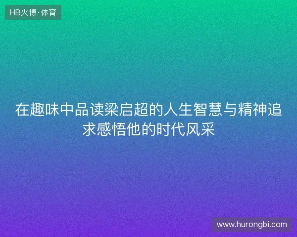 在趣味中品读梁启超的人生智慧与精神追求感悟他的时代风采