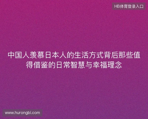 中国人羡慕日本人的生活方式背后那些值得借鉴的日常智慧与幸福理念
